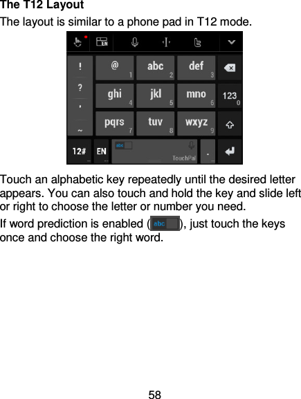 58 The T12 Layout The layout is similar to a phone pad in T12 mode.  Touch an alphabetic key repeatedly until the desired letter appears. You can also touch and hold the key and slide left or right to choose the letter or number you need. If word prediction is enabled ( ), just touch the keys once and choose the right word.        