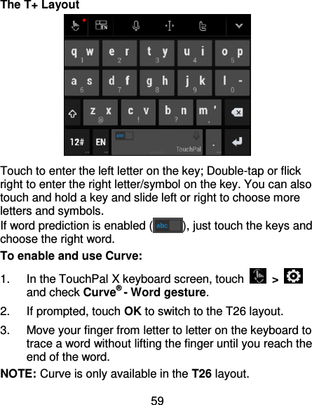 59 The T+ Layout  Touch to enter the left letter on the key; Double-tap or flick right to enter the right letter/symbol on the key. You can also touch and hold a key and slide left or right to choose more letters and symbols. If word prediction is enabled ( ), just touch the keys and choose the right word. To enable and use Curve: 1.  In the TouchPal X keyboard screen, touch    &gt;   and check Curve® - Word gesture. 2.  If prompted, touch OK to switch to the T26 layout. 3.  Move your finger from letter to letter on the keyboard to trace a word without lifting the finger until you reach the end of the word. NOTE: Curve is only available in the T26 layout. 