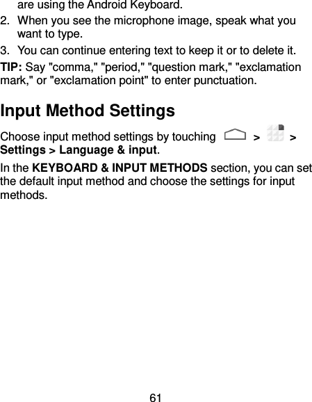 61 are using the Android Keyboard. 2.  When you see the microphone image, speak what you want to type. 3.  You can continue entering text to keep it or to delete it. TIP: Say &quot;comma,&quot; &quot;period,&quot; &quot;question mark,&quot; &quot;exclamation mark,&quot; or &quot;exclamation point&quot; to enter punctuation. Input Method Settings Choose input method settings by touching   &gt;    &gt; Settings &gt; Language &amp; input. In the KEYBOARD &amp; INPUT METHODS section, you can set the default input method and choose the settings for input methods. 