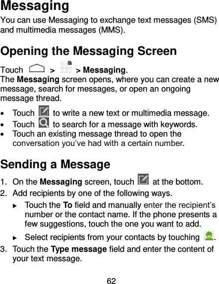 62 Messaging You can use Messaging to exchange text messages (SMS) and multimedia messages (MMS). Opening the Messaging Screen Touch   &gt;    &gt; Messaging. The Messaging screen opens, where you can create a new message, search for messages, or open an ongoing message thread.   Touch    to write a new text or multimedia message.   Touch    to search for a message with keywords.   Touch an existing message thread to open the conversation you’ve had with a certain number.   Sending a Message 1.  On the Messaging screen, touch    at the bottom. 2.  Add recipients by one of the following ways.  Touch the To field and manually enter the recipient’s number or the contact name. If the phone presents a few suggestions, touch the one you want to add.  Select recipients from your contacts by touching  . 3.  Touch the Type message field and enter the content of your text message. 