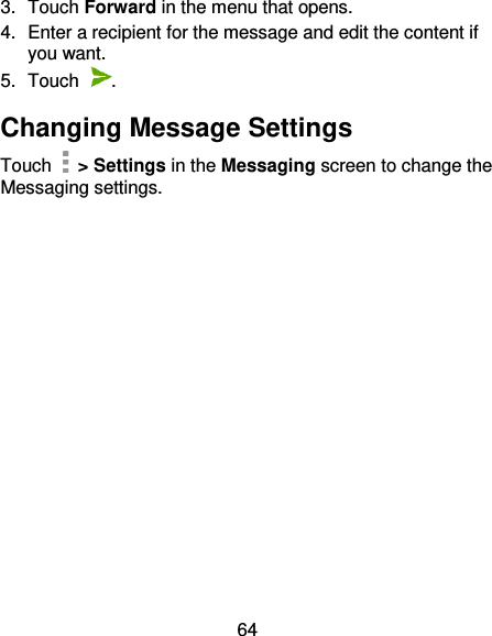 64 3.  Touch Forward in the menu that opens. 4.  Enter a recipient for the message and edit the content if you want. 5.  Touch  . Changing Message Settings Touch    &gt; Settings in the Messaging screen to change the Messaging settings. 