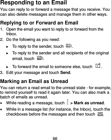 66 Responding to an Email You can reply to or forward a message that you receive. You can also delete messages and manage them in other ways. Replying to or Forward an Email 1.  Open the email you want to reply to or forward from the Inbox. 2. Do the following as you need:    To reply to the sender, touch  .  To reply to the sender and all recipients of the original email, touch  .  To forward the email to someone else, touch  . 3.  Edit your message and touch Send. Marking an Email as Unread You can return a read email to the unread state - for example, to remind yourself to read it again later. You can also mark a batch of emails as unread.   While reading a message, touch    &gt; Mark as unread.   While in a message list (for instance, the Inbox), touch the checkboxes before the messages and then touch  . 