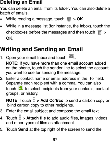 67 Deleting an Email You can delete an email from its folder. You can also delete a batch of emails.   While reading a message, touch    &gt; OK.   While in a message list (for instance, the Inbox), touch the checkboxes before the messages and then touch   &gt; OK. Writing and Sending an Email 1.  Open your email Inbox and touch  . NOTE: If you have more than one email account added on the phone, touch the sender line to select the account you want to use for sending the message. 2. Enter a contact name or email address in the ‘To’ field. Separate each recipient with a comma. You can also touch    to select recipients from your contacts, contact groups, or history. NOTE: Touch    &gt; Add Cc/Bcc to send a carbon copy or blind carbon copy to other recipients. 3.  Enter the email subject and compose the email text. 4.  Touch    &gt; Attach file to add audio files, images, videos and other types of files as attachment. 5.  Touch Send at the top right of the screen to send the 