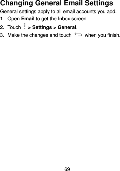69 Changing General Email Settings General settings apply to all email accounts you add. 1.  Open Email to get the Inbox screen. 2.  Touch   &gt; Settings &gt; General. 3.  Make the changes and touch    when you finish. 