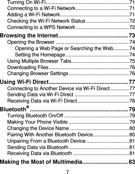 7 Turning On Wi-Fi .......................................................... 71 Connecting to a Wi-Fi Network ..................................... 71 Adding a Wi-Fi Network................................................ 71 Checking the Wi-Fi Network Status .............................. 72 Connecting to a WPS Network ..................................... 72 Browsing the Internet ............................................ 73 Opening the Browser ................................................... 74 Opening a Web Page or Searching the Web........... 74 Setting the Homepage ............................................ 74 Using Multiple Browser Tabs ........................................ 75 Downloading Files ........................................................ 76 Changing Browser Settings .......................................... 76 Using Wi-Fi Direct .................................................. 77 Connecting to Another Device via Wi-Fi Direct ............. 77 Sending Data via Wi-Fi Direct ...................................... 77 Receiving Data via Wi-Fi Direct .................................... 78 Bluetooth® .............................................................. 79 Turning Bluetooth On/Off ............................................. 79 Making Your Phone Visible .......................................... 79 Changing the Device Name ......................................... 80 Pairing With Another Bluetooth Device ......................... 80 Unpairing From a Bluetooth Device .............................. 81 Sending Data via Bluetooth .......................................... 81 Receiving Data via Bluetooth ....................................... 81 Making the Most of Multimedia ............................. 83 