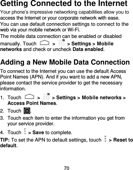 70 Getting Connected to the Internet Your phone’s impressive networking capabilities allow you to access the Internet or your corporate network with ease. You can use default connection settings to connect to the web via your mobile network or Wi-Fi. The mobile data connection can be enabled or disabled manually. Touch   &gt;    &gt; Settings &gt; Mobile networks and check or uncheck Data enabled. Adding a New Mobile Data Connection To connect to the Internet you can use the default Access Point Names (APN). And if you want to add a new APN, please contact the service provider to get the necessary information. 1.  Touch   &gt;   &gt; Settings &gt; Mobile networks &gt; Access Point Names. 2.  Touch  . 3.  Touch each item to enter the information you get from your service provider.   4.  Touch    &gt; Save to complete. TIP: To set the APN to default settings, touch    &gt; Reset to default. 