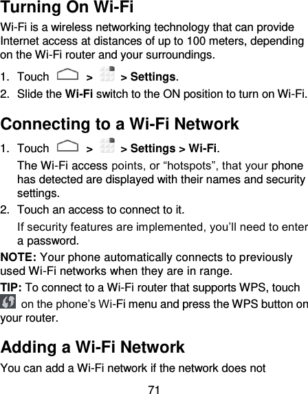 71 Turning On Wi-Fi Wi-Fi is a wireless networking technology that can provide Internet access at distances of up to 100 meters, depending on the Wi-Fi router and your surroundings. 1.  Touch   &gt;   &gt; Settings. 2.  Slide the Wi-Fi switch to the ON position to turn on Wi-Fi. Connecting to a Wi-Fi Network 1.  Touch   &gt;   &gt; Settings &gt; Wi-Fi. The Wi-Fi access points, or “hotspots”, that your phone has detected are displayed with their names and security settings. 2.  Touch an access to connect to it.   If security features are implemented, you’ll need to enter a password. NOTE: Your phone automatically connects to previously used Wi-Fi networks when they are in range. TIP: To connect to a Wi-Fi router that supports WPS, touch  on the phone’s Wi-Fi menu and press the WPS button on your router. Adding a Wi-Fi Network You can add a Wi-Fi network if the network does not 