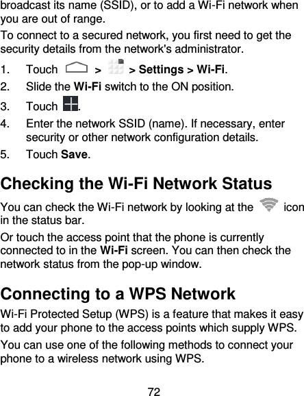 72 broadcast its name (SSID), or to add a Wi-Fi network when you are out of range. To connect to a secured network, you first need to get the security details from the network&apos;s administrator. 1.  Touch   &gt;   &gt; Settings &gt; Wi-Fi. 2.  Slide the Wi-Fi switch to the ON position. 3.  Touch  . 4.  Enter the network SSID (name). If necessary, enter security or other network configuration details. 5.  Touch Save. Checking the Wi-Fi Network Status You can check the Wi-Fi network by looking at the    icon in the status bar.   Or touch the access point that the phone is currently connected to in the Wi-Fi screen. You can then check the network status from the pop-up window. Connecting to a WPS Network Wi-Fi Protected Setup (WPS) is a feature that makes it easy to add your phone to the access points which supply WPS. You can use one of the following methods to connect your phone to a wireless network using WPS. 