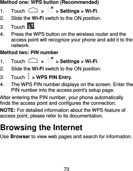 73 Method one: WPS button (Recommended) 1.  Touch   &gt;   &gt; Settings &gt; Wi-Fi. 2.  Slide the Wi-Fi switch to the ON position. 3.  Touch  . 4.  Press the WPS button on the wireless router and the access point will recognize your phone and add it to the network. Method two: PIN number 1.  Touch   &gt;   &gt; Settings &gt; Wi-Fi. 2.  Slide the Wi-Fi switch to the ON position. 3.  Touch   &gt; WPS PIN Entry. 4.  The WPS PIN number displays on the screen. Enter the PIN number into the access point&apos;s setup page. After entering the PIN number, your phone automatically finds the access point and configures the connection. NOTE: For detailed information about the WPS feature of access point, please refer to its documentation. Browsing the Internet Use Browser to view web pages and search for information. 