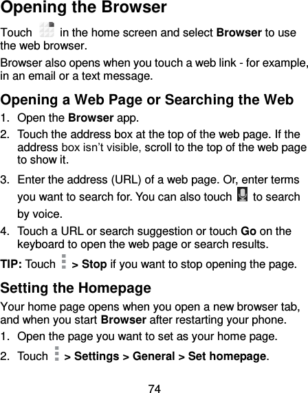 74 Opening the Browser Touch    in the home screen and select Browser to use the web browser. Browser also opens when you touch a web link - for example, in an email or a text message.   Opening a Web Page or Searching the Web 1.  Open the Browser app. 2.  Touch the address box at the top of the web page. If the address box isn’t visible, scroll to the top of the web page to show it. 3.  Enter the address (URL) of a web page. Or, enter terms you want to search for. You can also touch    to search by voice. 4.  Touch a URL or search suggestion or touch Go on the keyboard to open the web page or search results. TIP: Touch    &gt; Stop if you want to stop opening the page. Setting the Homepage Your home page opens when you open a new browser tab, and when you start Browser after restarting your phone. 1.  Open the page you want to set as your home page. 2.  Touch   &gt; Settings &gt; General &gt; Set homepage. 