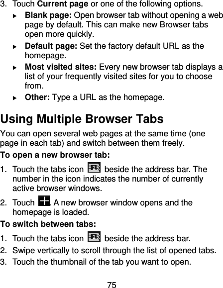75 3.  Touch Current page or one of the following options.  Blank page: Open browser tab without opening a web page by default. This can make new Browser tabs open more quickly.  Default page: Set the factory default URL as the homepage.  Most visited sites: Every new browser tab displays a list of your frequently visited sites for you to choose from.  Other: Type a URL as the homepage. Using Multiple Browser Tabs You can open several web pages at the same time (one page in each tab) and switch between them freely. To open a new browser tab: 1.  Touch the tabs icon    beside the address bar. The number in the icon indicates the number of currently active browser windows. 2.  Touch  . A new browser window opens and the homepage is loaded. To switch between tabs: 1.  Touch the tabs icon    beside the address bar. 2.  Swipe vertically to scroll through the list of opened tabs. 3.  Touch the thumbnail of the tab you want to open. 