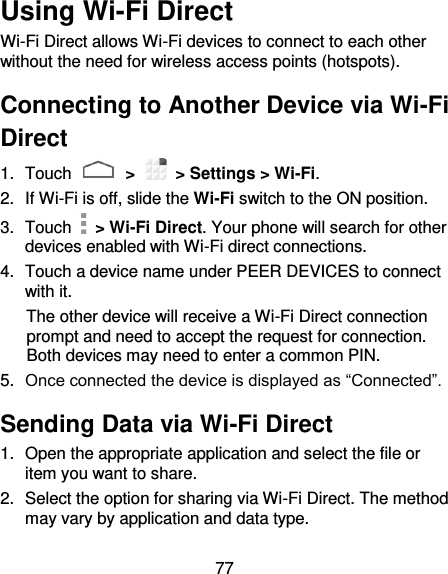 77 Using Wi-Fi Direct Wi-Fi Direct allows Wi-Fi devices to connect to each other without the need for wireless access points (hotspots). Connecting to Another Device via Wi-Fi Direct 1.  Touch   &gt;   &gt; Settings &gt; Wi-Fi. 2.  If Wi-Fi is off, slide the Wi-Fi switch to the ON position. 3.  Touch    &gt; Wi-Fi Direct. Your phone will search for other devices enabled with Wi-Fi direct connections.   4.  Touch a device name under PEER DEVICES to connect with it. The other device will receive a Wi-Fi Direct connection prompt and need to accept the request for connection. Both devices may need to enter a common PIN. 5. Once connected the device is displayed as “Connected”. Sending Data via Wi-Fi Direct 1.  Open the appropriate application and select the file or item you want to share. 2.  Select the option for sharing via Wi-Fi Direct. The method may vary by application and data type. 