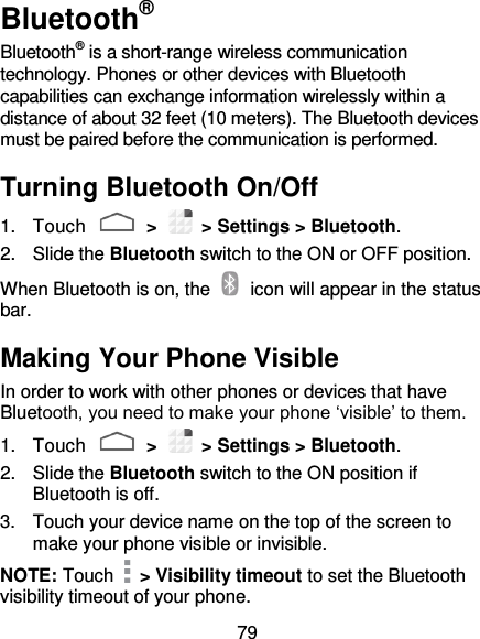 79 Bluetooth® Bluetooth® is a short-range wireless communication technology. Phones or other devices with Bluetooth capabilities can exchange information wirelessly within a distance of about 32 feet (10 meters). The Bluetooth devices must be paired before the communication is performed. Turning Bluetooth On/Off 1.  Touch   &gt;   &gt; Settings &gt; Bluetooth. 2.  Slide the Bluetooth switch to the ON or OFF position. When Bluetooth is on, the    icon will appear in the status bar.   Making Your Phone Visible In order to work with other phones or devices that have Bluetooth, you need to make your phone ‘visible’ to them. 1.  Touch   &gt;   &gt; Settings &gt; Bluetooth. 2.  Slide the Bluetooth switch to the ON position if Bluetooth is off. 3.  Touch your device name on the top of the screen to make your phone visible or invisible. NOTE: Touch   &gt; Visibility timeout to set the Bluetooth visibility timeout of your phone. 