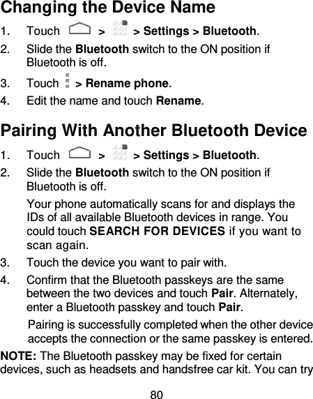 80 Changing the Device Name 1.  Touch   &gt;   &gt; Settings &gt; Bluetooth. 2.  Slide the Bluetooth switch to the ON position if Bluetooth is off. 3.  Touch    &gt; Rename phone. 4.  Edit the name and touch Rename. Pairing With Another Bluetooth Device 1.  Touch   &gt;   &gt; Settings &gt; Bluetooth. 2.  Slide the Bluetooth switch to the ON position if Bluetooth is off. Your phone automatically scans for and displays the IDs of all available Bluetooth devices in range. You could touch SEARCH FOR DEVICES if you want to scan again. 3.  Touch the device you want to pair with. 4.  Confirm that the Bluetooth passkeys are the same between the two devices and touch Pair. Alternately, enter a Bluetooth passkey and touch Pair. Pairing is successfully completed when the other device accepts the connection or the same passkey is entered. NOTE: The Bluetooth passkey may be fixed for certain devices, such as headsets and handsfree car kit. You can try 