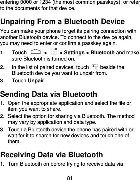 81 entering 0000 or 1234 (the most common passkeys), or refer to the documents for that device. Unpairing From a Bluetooth Device You can make your phone forget its pairing connection with another Bluetooth device. To connect to the device again, you may need to enter or confirm a passkey again. 1.  Touch   &gt;   &gt; Settings &gt; Bluetooth and make sure Bluetooth is turned on. 2.  In the list of paired devices, touch    beside the Bluetooth device you want to unpair from. 3.  Touch Unpair. Sending Data via Bluetooth 1.  Open the appropriate application and select the file or item you want to share. 2.  Select the option for sharing via Bluetooth. The method may vary by application and data type. 3.  Touch a Bluetooth device the phone has paired with or wait for it to search for new devices and touch one of them. Receiving Data via Bluetooth 1.  Turn Bluetooth on before trying to receive data via 