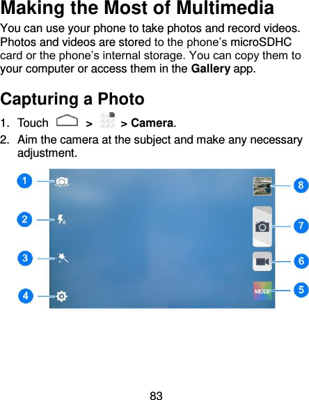 83 Making the Most of Multimedia You can use your phone to take photos and record videos. Photos and videos are stored to the phone’s microSDHC card or the phone’s internal storage. You can copy them to your computer or access them in the Gallery app.   Capturing a Photo   1.  Touch   &gt;   &gt; Camera. 2.  Aim the camera at the subject and make any necessary adjustment.     