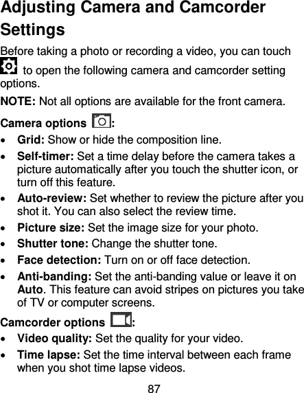 87 Adjusting Camera and Camcorder Settings Before taking a photo or recording a video, you can touch   to open the following camera and camcorder setting options. NOTE: Not all options are available for the front camera. Camera options  :  Grid: Show or hide the composition line.  Self-timer: Set a time delay before the camera takes a picture automatically after you touch the shutter icon, or turn off this feature.  Auto-review: Set whether to review the picture after you shot it. You can also select the review time.  Picture size: Set the image size for your photo.  Shutter tone: Change the shutter tone.  Face detection: Turn on or off face detection.  Anti-banding: Set the anti-banding value or leave it on Auto. This feature can avoid stripes on pictures you take of TV or computer screens. Camcorder options  :  Video quality: Set the quality for your video.  Time lapse: Set the time interval between each frame when you shot time lapse videos. 