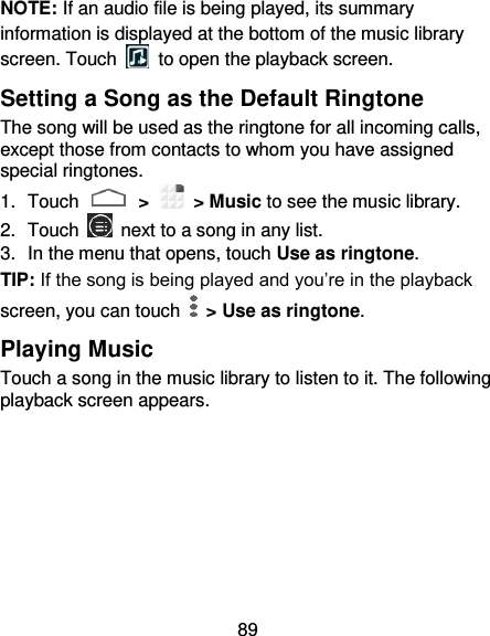 89 NOTE: If an audio file is being played, its summary information is displayed at the bottom of the music library screen. Touch    to open the playback screen. Setting a Song as the Default Ringtone The song will be used as the ringtone for all incoming calls, except those from contacts to whom you have assigned special ringtones. 1.  Touch   &gt;   &gt; Music to see the music library. 2.  Touch    next to a song in any list. 3.  In the menu that opens, touch Use as ringtone. TIP: If the song is being played and you’re in the playback screen, you can touch    &gt; Use as ringtone. Playing Music Touch a song in the music library to listen to it. The following playback screen appears. 