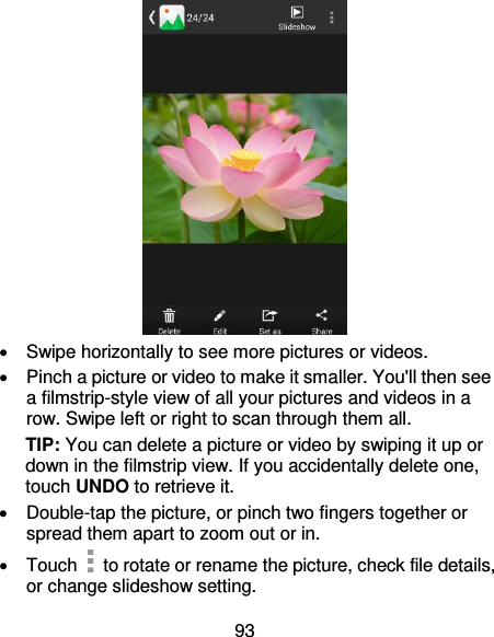 93    Swipe horizontally to see more pictures or videos.   Pinch a picture or video to make it smaller. You&apos;ll then see a filmstrip-style view of all your pictures and videos in a row. Swipe left or right to scan through them all. TIP: You can delete a picture or video by swiping it up or down in the filmstrip view. If you accidentally delete one, touch UNDO to retrieve it.   Double-tap the picture, or pinch two fingers together or spread them apart to zoom out or in.   Touch   to rotate or rename the picture, check file details, or change slideshow setting. 
