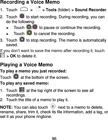 96 Recording a Voice Memo 1.  Touch   &gt;   &gt; Tools (folder) &gt; Sound Recorder. 2.  Touch    to start recording. During recording, you can do the following:  Touch  /   to pause or continue the recording.  Touch    to cancel the recording. 3.  Touch    to stop recording. The memo is automatically saved. If you don’t want to save the memo after recording it, touch   &gt; OK to delete it. Playing a Voice Memo To play a memo you just recorded: Touch    at the bottom of the screen. To play any saved memo: 1.  Touch    at the top right of the screen to see all recordings. 2.  Touch the title of a memo to play it. NOTE: You can also touch    next to a memo to delete, rename, share, trim it, check its file information, add a tag, or set it as your phone ringtone.  