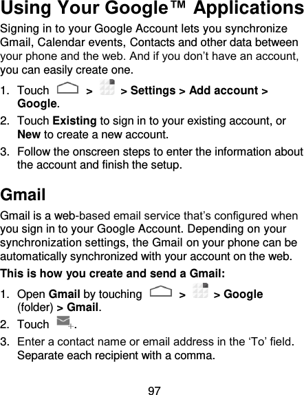 97 Using Your Google™ Applications Signing in to your Google Account lets you synchronize Gmail, Calendar events, Contacts and other data between your phone and the web. And if you don’t have an account, you can easily create one. 1.  Touch   &gt;   &gt; Settings &gt; Add account &gt; Google. 2.  Touch Existing to sign in to your existing account, or New to create a new account. 3.  Follow the onscreen steps to enter the information about the account and finish the setup.   Gmail Gmail is a web-based email service that’s configured when you sign in to your Google Account. Depending on your synchronization settings, the Gmail on your phone can be automatically synchronized with your account on the web. This is how you create and send a Gmail: 1.  Open Gmail by touching   &gt;    &gt; Google (folder) &gt; Gmail. 2.  Touch  . 3. Enter a contact name or email address in the ‘To’ field. Separate each recipient with a comma. 