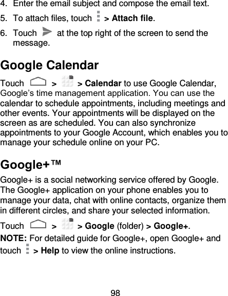 98 4.  Enter the email subject and compose the email text. 5.  To attach files, touch    &gt; Attach file. 6.  Touch    at the top right of the screen to send the message. Google Calendar Touch   &gt;    &gt; Calendar to use Google Calendar, Google’s time management application. You can use the calendar to schedule appointments, including meetings and other events. Your appointments will be displayed on the screen as are scheduled. You can also synchronize appointments to your Google Account, which enables you to manage your schedule online on your PC. Google+™ Google+ is a social networking service offered by Google. The Google+ application on your phone enables you to manage your data, chat with online contacts, organize them in different circles, and share your selected information. Touch   &gt;    &gt; Google (folder) &gt; Google+.   NOTE: For detailed guide for Google+, open Google+ and touch    &gt; Help to view the online instructions. 
