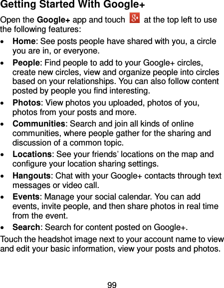 99 Getting Started With Google+ Open the Google+ app and touch    at the top left to use the following features:  Home: See posts people have shared with you, a circle you are in, or everyone.  People: Find people to add to your Google+ circles, create new circles, view and organize people into circles based on your relationships. You can also follow content posted by people you find interesting.  Photos: View photos you uploaded, photos of you, photos from your posts and more.  Communities: Search and join all kinds of online communities, where people gather for the sharing and discussion of a common topic.  Locations: See your friends’ locations on the map and configure your location sharing settings.    Hangouts: Chat with your Google+ contacts through text messages or video call.  Events: Manage your social calendar. You can add events, invite people, and then share photos in real time from the event.  Search: Search for content posted on Google+. Touch the headshot image next to your account name to view and edit your basic information, view your posts and photos. 