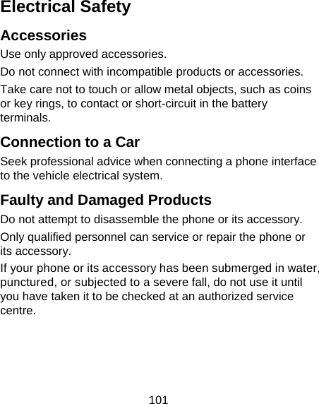 101 Electrical Safety Accessories Use only approved accessories. Do not connect with incompatible products or accessories. Take care not to touch or allow metal objects, such as coins or key rings, to contact or short-circuit in the battery terminals. Connection to a Car Seek professional advice when connecting a phone interface to the vehicle electrical system. Faulty and Damaged Products Do not attempt to disassemble the phone or its accessory. Only qualified personnel can service or repair the phone or its accessory. If your phone or its accessory has been submerged in water, punctured, or subjected to a severe fall, do not use it until you have taken it to be checked at an authorized service centre. 