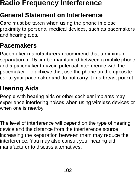 102 Radio Frequency Interference General Statement on Interference Care must be taken when using the phone in close proximity to personal medical devices, such as pacemakers and hearing aids. Pacemakers Pacemaker manufacturers recommend that a minimum separation of 15 cm be maintained between a mobile phone and a pacemaker to avoid potential interference with the pacemaker. To achieve this, use the phone on the opposite ear to your pacemaker and do not carry it in a breast pocket. Hearing Aids People with hearing aids or other cochlear implants may experience interfering noises when using wireless devices or when one is nearby.  The level of interference will depend on the type of hearing device and the distance from the interference source, increasing the separation between them may reduce the interference. You may also consult your hearing aid manufacturer to discuss alternatives. 