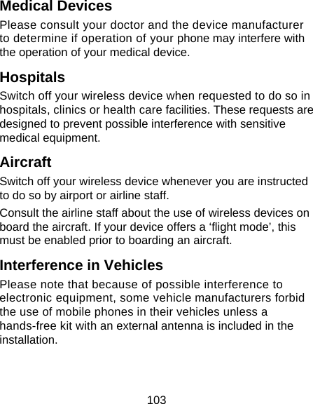 103 Medical Devices Please consult your doctor and the device manufacturer to determine if operation of your phone may interfere with the operation of your medical device. Hospitals Switch off your wireless device when requested to do so in hospitals, clinics or health care facilities. These requests are designed to prevent possible interference with sensitive medical equipment. Aircraft Switch off your wireless device whenever you are instructed to do so by airport or airline staff. Consult the airline staff about the use of wireless devices on board the aircraft. If your device offers a ‘flight mode’, this must be enabled prior to boarding an aircraft. Interference in Vehicles Please note that because of possible interference to electronic equipment, some vehicle manufacturers forbid the use of mobile phones in their vehicles unless a hands-free kit with an external antenna is included in the installation. 