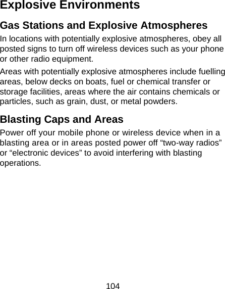 104 Explosive Environments Gas Stations and Explosive Atmospheres In locations with potentially explosive atmospheres, obey all posted signs to turn off wireless devices such as your phone or other radio equipment. Areas with potentially explosive atmospheres include fuelling areas, below decks on boats, fuel or chemical transfer or storage facilities, areas where the air contains chemicals or particles, such as grain, dust, or metal powders. Blasting Caps and Areas Power off your mobile phone or wireless device when in a blasting area or in areas posted power off “two-way radios” or “electronic devices” to avoid interfering with blasting operations.  