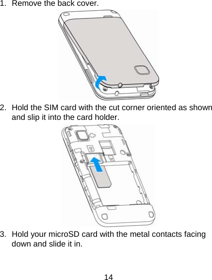 14 1.  Remove the back cover.  2.  Hold the SIM card with the cut corner oriented as shown and slip it into the card holder.    3.  Hold your microSD card with the metal contacts facing down and slide it in. 