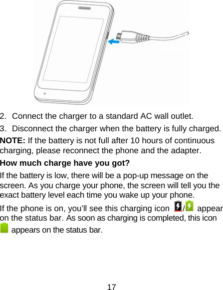 17  2.  Connect the charger to a standard AC wall outlet. 3.  Disconnect the charger when the battery is fully charged. NOTE: If the battery is not full after 10 hours of continuous charging, please reconnect the phone and the adapter. How much charge have you got?     If the battery is low, there will be a pop-up message on the screen. As you charge your phone, the screen will tell you the exact battery level each time you wake up your phone. If the phone is on, you’ll see this charging icon  / appear on the status bar. As soon as charging is completed, this icon   appears on the status bar.   