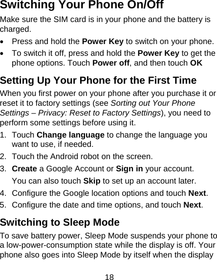 18 Switching Your Phone On/Off Make sure the SIM card is in your phone and the battery is charged.  •  Press and hold the Power Key to switch on your phone. •  To switch it off, press and hold the Power Key to get the phone options. Touch Power off, and then touch OK Setting Up Your Phone for the First Time When you first power on your phone after you purchase it or reset it to factory settings (see Sorting out Your Phone Settings – Privacy: Reset to Factory Settings), you need to perform some settings before using it. 1. Touch Change language to change the language you want to use, if needed. 2.  Touch the Android robot on the screen. 3.  Create a Google Account or Sign in your account. You can also touch Skip to set up an account later. 4.  Configure the Google location options and touch Next. 5.  Configure the date and time options, and touch Next. Switching to Sleep Mode To save battery power, Sleep Mode suspends your phone to a low-power-consumption state while the display is off. Your phone also goes into Sleep Mode by itself when the display 