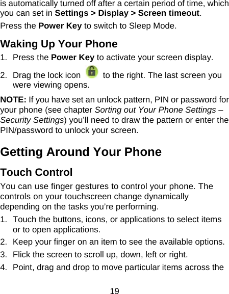 19 is automatically turned off after a certain period of time, which you can set in Settings &gt; Display &gt; Screen timeout.  Press the Power Key to switch to Sleep Mode. Waking Up Your Phone 1. Press the Power Key to activate your screen display. 2.  Drag the lock icon    to the right. The last screen you were viewing opens. NOTE: If you have set an unlock pattern, PIN or password for your phone (see chapter Sorting out Your Phone Settings – Security Settings) you’ll need to draw the pattern or enter the PIN/password to unlock your screen. Getting Around Your Phone Touch Control You can use finger gestures to control your phone. The controls on your touchscreen change dynamically depending on the tasks you’re performing. 1.  Touch the buttons, icons, or applications to select items or to open applications. 2.  Keep your finger on an item to see the available options. 3.  Flick the screen to scroll up, down, left or right. 4.  Point, drag and drop to move particular items across the 