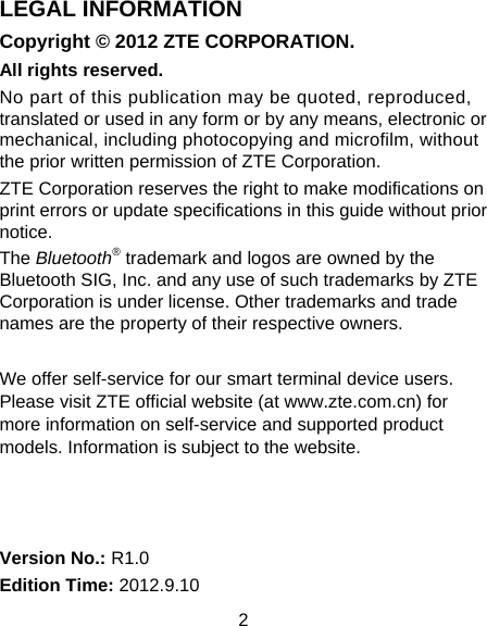 2 LEGAL INFORMATION Copyright © 2012 ZTE CORPORATION. All rights reserved. No part of this publication may be quoted, reproduced, translated or used in any form or by any means, electronic or mechanical, including photocopying and microfilm, without the prior written permission of ZTE Corporation. ZTE Corporation reserves the right to make modifications on print errors or update specifications in this guide without prior notice. The Bluetooth® trademark and logos are owned by the Bluetooth SIG, Inc. and any use of such trademarks by ZTE Corporation is under license. Other trademarks and trade names are the property of their respective owners.  We offer self-service for our smart terminal device users. Please visit ZTE official website (at www.zte.com.cn) for more information on self-service and supported product models. Information is subject to the website.    Version No.: R1.0 Edition Time: 2012.9.10 