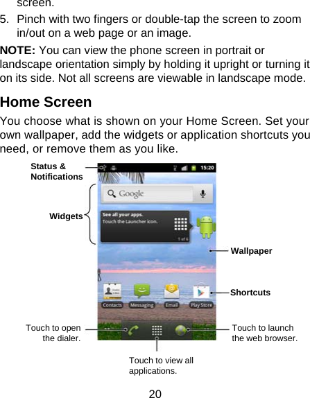20 screen. 5.  Pinch with two fingers or double-tap the screen to zoom in/out on a web page or an image. NOTE: You can view the phone screen in portrait or landscape orientation simply by holding it upright or turning it on its side. Not all screens are viewable in landscape mode. Home Screen You choose what is shown on your Home Screen. Set your own wallpaper, add the widgets or application shortcuts you need, or remove them as you like.              Status &amp; Notifications Widgets Touch to open the dialer. Touch to view all applications. Touch to launch the web browser. Wallpaper Shortcuts 