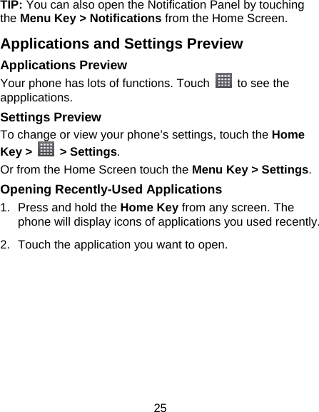 25 TIP: You can also open the Notification Panel by touching the Menu Key &gt; Notifications from the Home Screen. Applications and Settings Preview Applications Preview Your phone has lots of functions. Touch    to see the appplications. Settings Preview To change or view your phone’s settings, touch the Home Key &gt;   &gt; Settings. Or from the Home Screen touch the Menu Key &gt; Settings. Opening Recently-Used Applications 1.  Press and hold the Home Key from any screen. The phone will display icons of applications you used recently. 2.  Touch the application you want to open. 