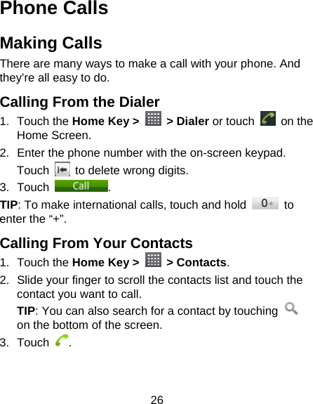 26 Phone Calls Making Calls There are many ways to make a call with your phone. And they’re all easy to do. Calling From the Dialer 1. Touch the Home Key &gt;   &gt; Dialer or touch   on the Home Screen. 2.  Enter the phone number with the on-screen keypad. Touch    to delete wrong digits. 3. Touch  . TIP: To make international calls, touch and hold   to enter the “+”. Calling From Your Contacts 1. Touch the Home Key &gt;   &gt; Contacts. 2.  Slide your finger to scroll the contacts list and touch the contact you want to call. TIP: You can also search for a contact by touching   on the bottom of the screen. 3. Touch  . 