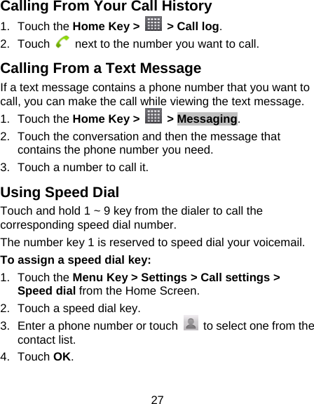 27 Calling From Your Call History 1. Touch the Home Key &gt;    &gt; Call log. 2. Touch    next to the number you want to call. Calling From a Text Message If a text message contains a phone number that you want to call, you can make the call while viewing the text message. 1. Touch the Home Key &gt;   &gt; Messaging. 2.  Touch the conversation and then the message that contains the phone number you need. 3.  Touch a number to call it.   Using Speed Dial Touch and hold 1 ~ 9 key from the dialer to call the corresponding speed dial number. The number key 1 is reserved to speed dial your voicemail. To assign a speed dial key: 1. Touch the Menu Key &gt; Settings &gt; Call settings &gt; Speed dial from the Home Screen. 2.  Touch a speed dial key. 3.  Enter a phone number or touch    to select one from the contact list. 4. Touch OK. 