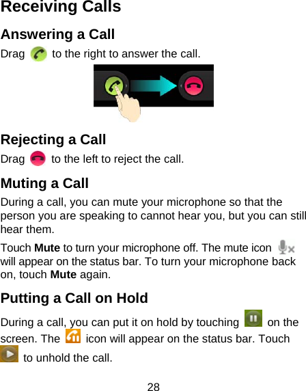 28 Receiving Calls Answering a Call Drag    to the right to answer the call.  Rejecting a Call Drag    to the left to reject the call. Muting a Call During a call, you can mute your microphone so that the person you are speaking to cannot hear you, but you can still hear them. Touch Mute to turn your microphone off. The mute icon   will appear on the status bar. To turn your microphone back on, touch Mute again. Putting a Call on Hold During a call, you can put it on hold by touching   on the screen. The    icon will appear on the status bar. Touch   to unhold the call. 