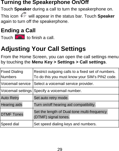 29 Turning the Speakerphone On/Off Touch Speaker during a call to turn the speakerphone on. This icon    will appear in the status bar. Touch Speaker again to turn off the speakerphone.   Ending a Call Touch    to finish a call. Adjusting Your Call Settings From the Home Screen, you can open the call settings menu by touching the Menu Key &gt; Settings &gt; Call settings.  Fixed Dialing Numbers Restrict outgoing calls to a fixed set of numbers. To do this you must know your SIM’s PIN2 code.Voicemail service Select a voicemail service provider. Voicemail settings Specify a voicemail number. Auto Retry  Set auto retry mode. Hearing aids  Turn on/off hearing aid compatibility. DTMF Tones  Set the length of Dual-tone multi-frequency (DTMF) signal tones. Speed dial  Set speed dialing keys and numbers. 
