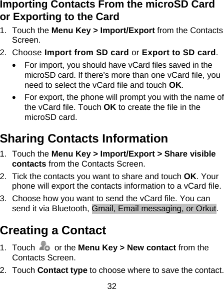 32 Importing Contacts From the microSD Card or Exporting to the Card 1. Touch the Menu Key &gt; Import/Export from the Contacts Screen. 2. Choose Import from SD card or Export to SD card. •  For import, you should have vCard files saved in the microSD card. If there’s more than one vCard file, you need to select the vCard file and touch OK. •  For export, the phone will prompt you with the name of the vCard file. Touch OK to create the file in the microSD card. Sharing Contacts Information 1. Touch the Menu Key &gt; Import/Export &gt; Share visible contacts from the Contacts Screen.   2.  Tick the contacts you want to share and touch OK. Your phone will export the contacts information to a vCard file. 3.  Choose how you want to send the vCard file. You can send it via Bluetooth, Gmail, Email messaging, or Orkut. Creating a Contact 1. Touch   or the Menu Key &gt; New contact from the Contacts Screen. 2. Touch Contact type to choose where to save the contact. 
