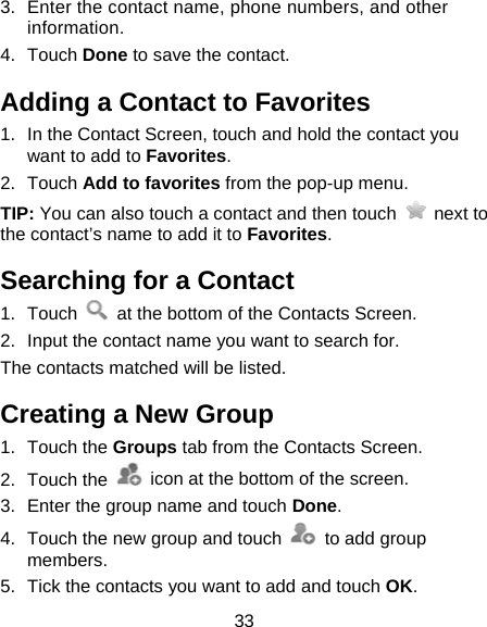 33 3.  Enter the contact name, phone numbers, and other information.  4. Touch Done to save the contact. Adding a Contact to Favorites 1.  In the Contact Screen, touch and hold the contact you want to add to Favorites. 2. Touch Add to favorites from the pop-up menu. TIP: You can also touch a contact and then touch   next to the contact’s name to add it to Favorites.  Searching for a Contact 1. Touch    at the bottom of the Contacts Screen. 2.  Input the contact name you want to search for. The contacts matched will be listed. Creating a New Group 1. Touch the Groups tab from the Contacts Screen. 2. Touch the    icon at the bottom of the screen. 3.  Enter the group name and touch Done. 4.  Touch the new group and touch    to add group members. 5.  Tick the contacts you want to add and touch OK. 