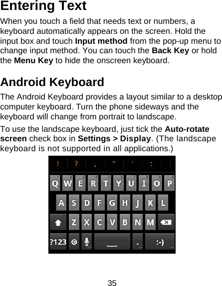 35 Entering Text When you touch a field that needs text or numbers, a keyboard automatically appears on the screen. Hold the input box and touch Input method from the pop-up menu to change input method. You can touch the Back Key or hold the Menu Key to hide the onscreen keyboard. Android Keyboard The Android Keyboard provides a layout similar to a desktop computer keyboard. Turn the phone sideways and the keyboard will change from portrait to landscape.   To use the landscape keyboard, just tick the Auto-rotate screen check box in Settings &gt; Display. (The landscape keyboard is not supported in all applications.)   