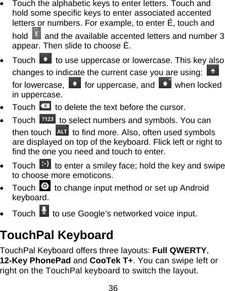 36 •  Touch the alphabetic keys to enter letters. Touch and hold some specific keys to enter associated accented letters or numbers. For example, to enter È, touch and hold    and the available accented letters and number 3 appear. Then slide to choose È. • Touch    to use uppercase or lowercase. This key also changes to indicate the current case you are using:   for lowercase,    for uppercase, and   when locked in uppercase. • Touch    to delete the text before the cursor. • Touch    to select numbers and symbols. You can then touch    to find more. Also, often used symbols are displayed on top of the keyboard. Flick left or right to find the one you need and touch to enter. • Touch    to enter a smiley face; hold the key and swipe to choose more emoticons. • Touch    to change input method or set up Android keyboard. • Touch    to use Google’s networked voice input. TouchPal Keyboard TouchPal Keyboard offers three layouts: Full QWERTY, 12-Key PhonePad and CooTek T+. You can swipe left or right on the TouchPal keyboard to switch the layout.   