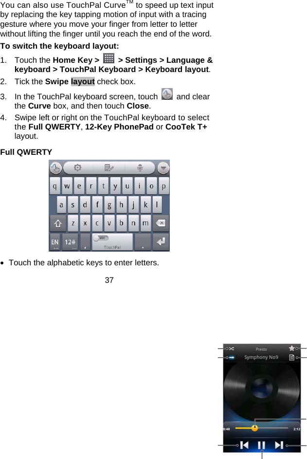 37 You can also use TouchPal CurveTM to speed up text input by replacing the key tapping motion of input with a tracing gesture where you move your finger from letter to letter without lifting the finger until you reach the end of the word. To switch the keyboard layout: 1. Touch the Home Key &gt;    &gt; Settings &gt; Language &amp; keyboard &gt; TouchPal Keyboard &gt; Keyboard layout. 2. Tick the Swipe layout check box. 3.  In the TouchPal keyboard screen, touch   and clear the Curve box, and then touch Close. 4.  Swipe left or right on the TouchPal keyboard to select the Full QWERTY, 12-Key PhonePad or CooTek T+ layout. Full QWERTY  •  Touch the alphabetic keys to enter letters. 