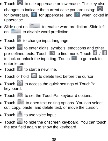 38 • Touch    to use uppercase or lowercase. This key also changes to indicate the current case you are using:   for lowercase,    for uppercase, and    when locked in uppercase. •  Slide right on    to enable word prediction. Slide left on    to disable word prediction. • Touch    to change input language. • Touch    to enter digits, symbols, emoticons and other pre-defined texts. Touch    to find more. Touch   /   to lock or unlock the inputting. Touch    to go back to enter letters. • Touch    to start a new line. •  Touch or hold    to delete text before the cursor. • Touch    to access the quick settings of TouchPal keyboard. • Touch    to set the TouchPal keyboard options. • Touch    to open text editing options. You can select, cut, copy, paste, and delete text, or move the cursor. • Touch    to use voice input. • Touch    to hide the onscreen keyboard. You can touch the text field again to show the keyboard. 