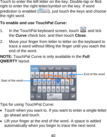 40 Touch to enter the left letter on the key; Double-tap or flick right to enter the right letter/symbol on the key. If word prediction is enabled ( ), just touch the keys and choose the right word. To enable and use TouchPal Curve: 1.  In the TouchPal keyboard screen, touch   and tick the Curve check box, and then touch Close. 2.  Move your finger from letter to letter on the keyboard to trace a word without lifting the finger until you reach the end of the word. NOTE: TouchPal Curve is only available in the Full QWERTY layout.  Tips for using TouchPal Curve: •  Touch when you want to. If you want to enter a single letter, go ahead and touch. •  Lift your finger at the end of the word. A space is added automatically when you begin to trace the next word. Start of the word End of the word 