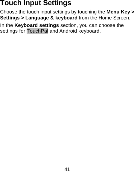 41 Touch Input Settings Choose the touch input settings by touching the Menu Key &gt; Settings &gt; Language &amp; keyboard from the Home Screen. In the Keyboard settings section, you can choose the settings for TouchPal and Android keyboard. 